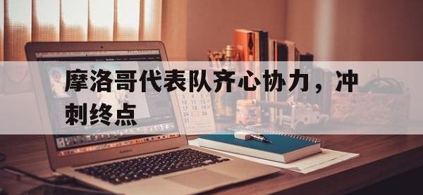 乐鱼体育投注-摩洛哥代表队齐心协力，冲刺终点的简单介绍
